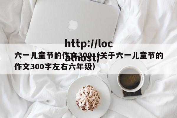 六一儿童节的作文300(关于六一儿童节的作文300字左右六年级)